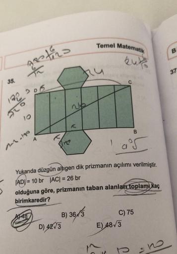 Temel Matematik
kuk
A
B
One
10²5
Yukarıda düzgün altıgen dik prizmanın açılımı verilmiştir.
ADI=10 br |AC| = 26 br
olduğuna göre, prizmanın taban alanları toplamı kaç
birimkaredir?
448
B) 36/3
C) 75
D) 42 3
E) 48√3
sho
35.
estira
23
122
920
10
206
1-1-110