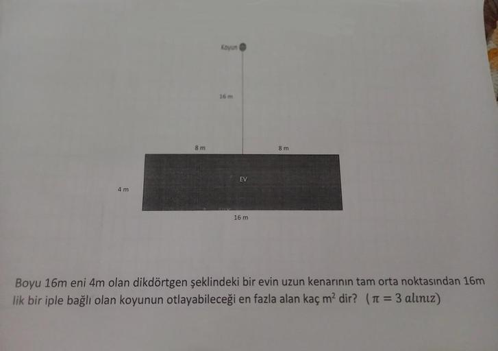 8m
Koyun
16 m
8m
EV
4 m
16 m
Boyu 16m eni 4m olan dikdörtgen şeklindeki bir evin uzun kenarının tam orta noktasından 16m
lik bir iple bağlı olan koyunun otlayabileceği en fazla alan kaç m² dir? (π = 3 alınız)