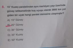 üzerinde
8. 15° Kuzey paralelinden aynı meridyen yayı
güney istikametinde kuş uçuşu olarak 3885 km yol
giden bir uçak hangi paralel dairesine ulaşmıştır?
A) 15° Güney
B) 20° Güney
C) 35° Güney
D) 35° Kuzey
E) 50° Kuzey