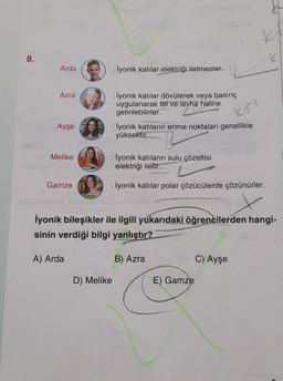 8.
H
E) Gamze
K
K
Arda
: İyonik katılar elektriği iletmezler.
Azra
: İyonik katılar dövülerek veya basınç
uygulanarak tel ve levha haline
getirilebilirler.
Ayşe
: İyonik katıların erime noktaları genellikle
yüksektir.
Melike
: İyonik katıların sulu çözeltisi
elektriği iletir.
Gamze
: İyonik katılar polar çözücülerde çözünürler.
ninhalmof
İyonik bileşikler ile ilgili yukarıdaki öğrencilerden hangi-
sinin verdiği bilgi yanlıştır?
A) Arda
B) Azra
C) Ayşe
D) Melike