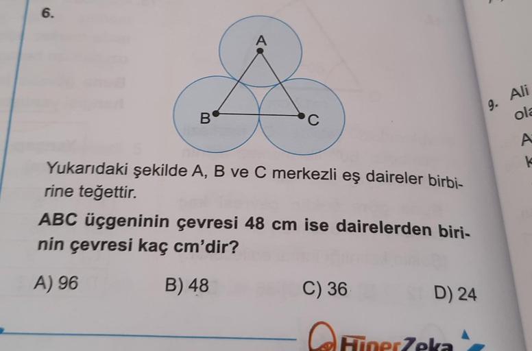 6.
B
C
Yukarıdaki şekilde A, B ve C merkezli eş daireler birbi-
rine teğettir.
ABC üçgeninin çevresi 48 cm ise dairelerden biri-
nin çevresi kaç cm'dir?
A) 96
B) 48
C) 36
D) 24
A
TinerZeka
E
9. Ali
ola
A
k