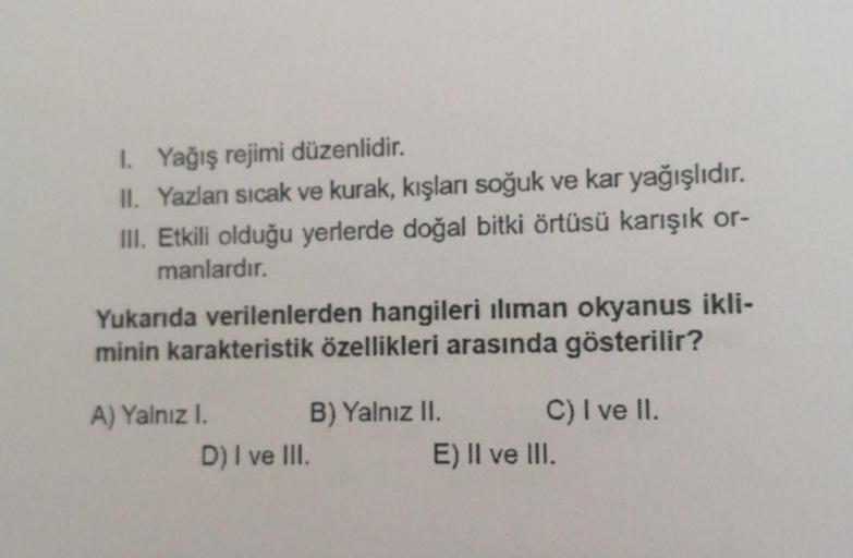 1. Yağış rejimi düzenlidir.
II. Yazlanı sıcak ve kurak, kışları soğuk ve kar yağışlıdır.
III. Etkili olduğu yerlerde doğal bitki örtüsü karışık or-
manlardır.
Yukarıda verilenlerden hangileri ılıman okyanus ikli-
minin karakteristik özellikleri arasında gö