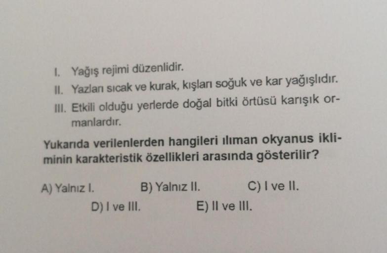 1. Yağış rejimi düzenlidir.
II. Yazlanı sıcak ve kurak, kışları soğuk ve kar yağışlıdır.
III. Etkili olduğu yerlerde doğal bitki örtüsü karışık or-
manlardır.
Yukarıda verilenlerden hangileri ılıman okyanus ikli-
minin karakteristik özellikleri arasında gö