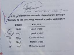 B
i
L
G
i
Bok 1
Ama peroksit falan verds ? Alle
H
elst
4.
Na ile O elementleri arasında oluşan kararlı bileşiğin
formülü ile katı türü hangi seçenekte doğru verilmiştir?
Bileşik
Katı türü
NaO
İyonik kristal
III
B)
Na₂O
İyonik kristal
Na₂O
Kovalent kristal
D)
Na₂O
Metalik kristal
EX
NaO
Moleküler kristal