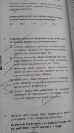 duk yerde insana saldırmaz. Yılanlar çok fazla tahrik
edildiklerinde kendilerini tehlikede hisseder ve korunma
amacıyla saldırabilirler.
V
Bu parçadaki altı çizili sözcüklerin hangisinde diğer
lerinden farklı bir ses olayı gerçekleşmiştir?
A) I
B) II
C) III
D) IV E) V
Aşağıdaki cümlelerin hangisinde ayraç içinde veri-
len özellikte sözcük türü bulunmamaktadır?
A) Üzerinde yaşadığımız yerkabuğu, jeolojik ve iklim-
sel olayların etkileriyle farklı aşamalardan geçerek
günümüzdeki şeklini aldı. (Zarf - fiil)
BY Vücudun temas ettiği yabancı maddelere karşı bağı-
şıklık sisteminin gösterdiği aşırı tepki sonucunda
çeşitli alerjik hastalıklar ortaya çıkar. (Edat)
C) Gökkuşağı, güneş ışınlarının yağmur bulutundan
düşen su damlacıklarından geçerken kırılması ve
yansıması sonucu oluşur. (Bağlaç)
DY Bilimin sıkıcı olacak derecede ciddi ve imkânsıza
yakın derecede zor bir uğraş olarak görülmesi yay-
gın bir yanlıştır. (Belgisiz sifat)
E) Yapılan araştırmalar yetişkinlerde ek sekerlerin
tüketimiyle kilo alma arasında bir bağlantı olduğu
yönünde bulgular ortaya koydu. (Ek eylem)
6.
Türkçede ebem kuşağı, alkım, eleğimsağma denilen
dini anlamlar da yüklenmiştir.
gökkuşağına
Bu cümlede boş bırakılan yere aşağıdakilerden han-
gisi getirilirse cümlenin öge sayısı artmaz?
emonlarda
5.
G
C