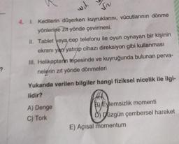 ?
Y'm
SN
4. 1. Kedilerin düşerken kuyruklarını, vücutlarının dönme
yönlerine zit yönde çevirmesi.
II. Tablet veya/cep telefonu ile oyun oynayan bir kişinin
ekranı yan yatırıp cihazı direksiyon gibi kullanması
III. Helikopterin tepesinde ve kuyruğunda bulunan perva-
nelerin zıt yönde dönmeleri
Yukarıda verilen bilgiler hangi fiziksel nicelik ile ilgi-
lidir?
A) Denge
B)Eylemsizlik momenti
C) Tork
Ď) Düzgün çembersel hareket
E) Açısal momentum