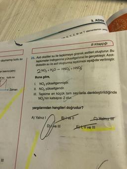 doymamış tuzlu su
ar basıncı(atm)
af su tuzlu su
Zaman
3. ADIM
-de X, Y, Z, M ve T elementlerinin yerler
B Kitapçığı
21. Asit oksitler su ile tepkimeye girerek asitleri oluşturur. Bu
tepkimeler indirgenme yükseltgenme ile gerçekleşir. Azot-
dioksitin su ile asit oluşturma tepkimesi aşağıda verilmiştir.
2 NO₂ + H₂O → HNO3 + HNO₂
Buna göre,
I. NO₂ yükseltgenmiştir.
II. NO yükseltgendir.
III. Tepkime en küçük tam sayılarla denkleştirildiğinde
NO₂'nin katsayısı 2 olur.
yargılarından hangileri doğrudur?
A) Yalnız I
B) ve II
C) Yalnız ti
Dve III
EXI, II ve III