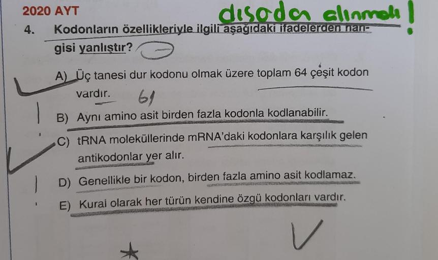 2020 AYT
disada alinmali
4. Kodonların özellikleriyle ilgili aşağıdaki ifadelerden nan-
gisi yanlıştır?
A) Üç tanesi dur kodonu olmak üzere toplam 64 çeşit kodon
vardır.
61
B) Aynı amino asit birden fazla kodonla kodlanabilir.
C) tRNA moleküllerinde mRNA'd