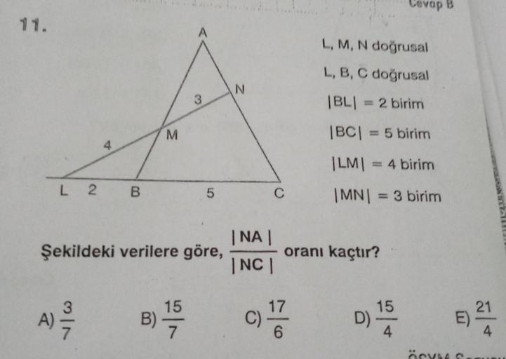 11.
M
A
3
L 2 B
5
Şekildeki verilere göre,
15
A) 2/12
B)
7
N
|NA|
|NC|
C)
C
oranı kaçtır?
D)
17
6
L, M, N doğrusal
L, B, C doğrusal
|BL| = 2 birim
|BC| = 5 birim
|LM| = 4 birim
|MN| = 3 birim
Cevap B
15
4
E)
ÖSYM S
21
4
NTCS!!