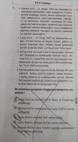 7.
TYT/Türkçe
• Ahmed Arif... 21 Nisan 1927'de Diyarbakır'ın 8
Hançepek semtindeki Yağcı Sokağı'nın 7 NO.lu
evinde doğduğu sırada, kimse bilemezdi onun
Türk edebiyatının usta kalemlerinden olacağı-
ni ve ölümünün üstünden neredeyse 25 sene
geçse de hatırlanacağını, şiirlerinin bazı kesimler
tarafından ezbere bilineceğini, bazı cümlelerinin
ağızlara pelesenk olacağını ve benim, hakkında
bu satırları yazacağımı.
●
Leyla Erbil... 12 Ocak 1931'de Istanbul'da do-
ğan, Emine Huriye ve Hasan Tahsin çiftinin üç
kızının ortancası olan, ustaları olarak gösterdiği
isimler arasında Marx ve Freud olan Türk yazar.
• Ahmed Arif ve Leyla Erbil'in tanışmaları, Ahmed
Arif Diyarbakır'a sürülmeden hemen önce, Ah-
med Arif 27, Leyla Erbil ise 23 yaşındayken olur.
Mektuplar da tam bu anda yani 1954 yılında baş-
lar. Ta ki 1959 yılına kadar.
• İkili tanıştıklarında Leyla Erbil de Ahmed Arif gibi
yalnızdır. Araya üçüncü kişilerin neden oldukla-
ri yanlış anlama ve uzaklaşmalar girmiş, Ahmed
Arif aradaki soğukluğu gidermeye çalışırken Ley-
la Erbil Mehmet ile tanışmıştır bile
Bu anlatıdan aşağıdaki bilgilerden hangisine ula-
şılabilir?
Leyla Erbil ve Ahmed Arif'in Marx ve Freud'dan
etkilendiği
B) Ahmed Arif'in mektuplarına Leyla Erbil'in cevap
vermediği
Leyla Erbil'in Ahmed Arif'i affetmediği
Leyla Erbil'in Ahmed Arif'ten sonra öldüğü
E Ahmed Arif'in/ Leyla Erbil'e yazdığı mektupların
kitap hâline getirildiği