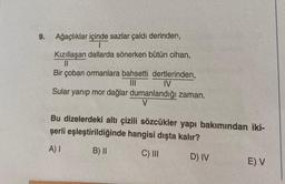 9.
Ağaçlıklar içinde sazlar çaldı derinden,
I
Kızıllaşan dallarda sönerken bütün cihan,
||
Bir çoban ormanlara bahsetti dertlerinden,
|||
IV
Sular yanıp mor dağlar dumanlandığı zaman.
V
Bu dizelerdeki altı çizili sözcükler yapı bakımından iki-
şerli eşleştirildiğinde hangisi dışta kalır?
A) I
B) II
C) III
D) IV
E) V