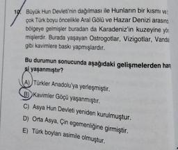 10. Büyük Hun Devleti'nin dağılması ile Hunların bir kısmı vet
çok Türk boyu öncelikle Aral Gölü ve Hazar Denizi arasınd
bölgeye gelmişler buradan da Karadeniz'in kuzeyine yön
mişlerdir. Burada yaşayan Ostrogotlar, Vizigotlar, Vandal
gibi kavimlere baskı yapmışlardır.
Bu durumun sonucunda aşağıdaki gelişmelerden han
şi yaşanmıştır?
(A) Türkler Anadolu'ya yerleşmiştir.
B) Kavimler Göçü yaşanmıştır.
C) Asya Hun Devleti yeniden kurulmuştur.
D) Orta Asya, Çin egemenliğine girmiştir.
E) Türk boyları asimile olmuştur.