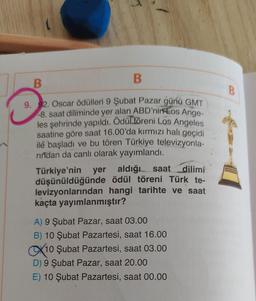 B
B
9. 92. Oscar ödülleri 9 Şubat Pazar günü GMT
-8. saat diliminde yer alan ABD'nin Los Ange-
les şehrinde yapıldı. Ödül töreni Los Angeles
saatine göre saat 16.00'da kırmızı halı geçidi
ile başladı ve bu tören Türkiye televizyonla-
rindan da canlı olarak yayımlandı.
Türkiye'nin yer aldığı saat dilimi
düşünüldüğünde ödül töreni Türk te-
levizyonlarından hangi tarihte ve saat
kaçta yayımlanmıştır?
A) 9 Şubat Pazar, saat 03.00
B) 10 Şubat Pazartesi, saat 16.00
X10 Şubat Pazartesi, saat 03.00
D) 9 Şubat Pazar, saat 20.00
E) 10 Şubat Pazartesi, saat 00.00
O
B