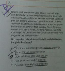 A
33. Nazım-nesir karışımı ve uzun olması, meddah veya
âşık tarafından anlatılması gibi özellikleriyle diğer halk
anlatılarından kolaylıkla ayrılan halk hikâyeleri üzerinde
pek çok çalışma yapılmıştır. Ignac Kúnos'tan Dr. Ebru
Şenocak'a kadar konu ile ilgili onlarca araştırma yapılıp
bunlar arasında Pertev Naili Boratav, Fikret Türkmen,
Muhan Bali, Ensar Aslan, Ali Berat Alptekin, Mustafa
Cemiloğlu, Ali Duymaz vb.nin çalışmaları doktora veya
doçentlik tezi seviyesindedir.
Bu parçadan halk hikâyeleri ile ilgili aşağıdakilerden
hangisi çıkarılamaz?
AY Birçok kişi tarafından pek çok calışma yapıldığı
B) Şiir ve düzyazı karışımı olduğu
Diğer anlatılara göre uzun olduğu
D) Halk anlatılarından biri olmadığı
E) Geleneği bilen kişilerce anlatıldığı