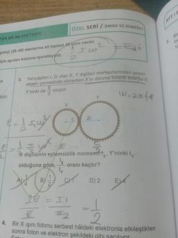 ÖZEL SERİ / OM00-SS.00AYT01
FEN BİLİMLERİ TESTİ
2
^
yoloji (28-40) alanlarına ait toplam 40 soru vardır.
dé
Ju
için ayrılan kısmına işaretleyiniz.
n
3. Yarıçapları r, 2r olan X, Y dişlileri merkezlerinden geçen
eksen çevresinde dönerken X'in dönme kinetik enerjisi E,
E
Y'ninki de oluyor.
2
lidir.
w=21f4
X
2r
€ = 154²7
€ = 1 = y² = ₁
I you
X dişlisinin eylemsizlik momentit, Y'ninki ly
olduğuna göre,
oranı kaçtır?
ly
1
A)
B)
SIT
D) 2.
E
2
= II
1/2-1/2
Z
#2
4. Bir X ışını fotonu serbest hâldeki elektronla etkileştikten
sonra foton ve elektron şekildeki gibi saçılıyor
Fot
4
23
AYT/F
Bi
5.
bl
ta
