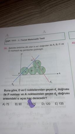 A
A
CAP/TYT-1/Temel Matematik Testi
38. Şekilde birbirine dik olan k ve I doğruları ile A, B, C ve
D merkezli eş çemberler çizilmiştir.
α(
B.
A
P
k
da
d₁
Buna göre, D ve C noktalarından geçen d, doğrusu
inile P noktası ve A noktasından geçen d, doğrusu
086
barasındaki a açısı kaç derecedir?
A) 75
B) 90 C) 105
D)
120
D) 120 E) 135
onreinveg mineral
ot
C
40