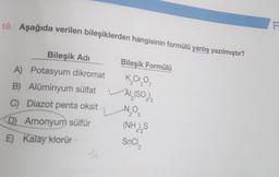 10. Aşağıda verilen bileşiklerden hangisinin formülü yanlış yazılmıştır?
Bileşik Adı
Bileşik Formülü
A) Potasyum dikromat
K₂Cr₂0₁
2
B) Alüminyum sülfat
Al₂(SO )3
C) Diazot penta oksit
-N₂O5
25
D) Amonyum sülfür
(NH),S
E) Kalay klorür
SnCI,
Sr
F