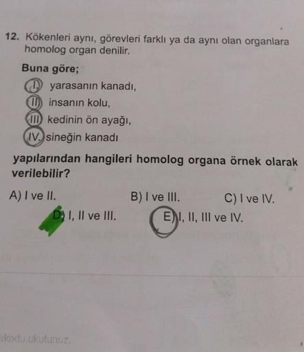12. Kökenleri aynı, görevleri farklı ya da aynı olan organlara
homolog organ denilir.
Buna göre;
yarasanın kanadı,
(1) insanın kolu,
III kedinin ön ayağı,
IV. sineğin kanadı
yapılarından hangileri homolog organa örnek olarak
verilebilir?
A) I ve II.
B) I v