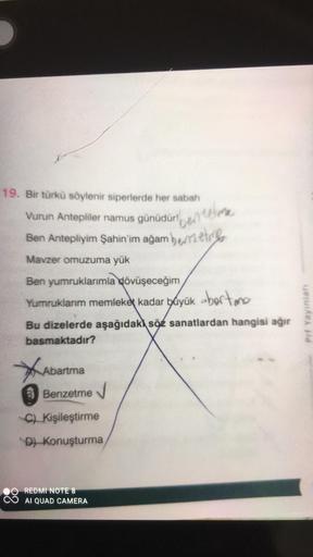 19. Bir türkü söylenir siperlerde her sabah
Vurun Antepliler namus günüdür!
Ben Antepliyim Şahin'im ağam bemet
Mavzer omuzuma yük
Ben yumruklarımla dövüşeceğim
Yumruklarım memleket kadar büyük borte
Bu dizelerde aşağıdaki söz sanatlardan hangisi ağır
basma