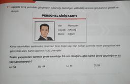 11. Aşağıda bir iş yerindeki çalışanların kullandığı dikdörtgen şeklindeki personel giriş kartının görseli ve-
rilmiştir.
PERSONEL GİRİŞ KARTI
Adı
: Ramazan
Soyadı : AKKUŞ
Birimi Eğitim
Kenar uzunlukları santimetre cinsinden birer doğal sayı olan bu kart üzerinde resim yapıştırılan kare
şeklindeki alanı kartın alanının %30'una eşittir.
Resim yapıştırılan karenin çevre uzunluğu 24 mm olduğuna göre kartın çevre uzunluğu en az
kaç santimetredir?
A) 34
B) 44
C) 46
D) 58