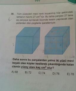 38.
Tüm yüzeyleri mavi renk boyanmış küp şeklindeki
tahtanın hacmi 27 cm³ tür. Bu tahta parçası 27 tane
eş parçaya ayrılacak biçimde kesim yapılacak olan
yerlerden düz çizgilerle işaretleniyor.
Daha sonra bu parçalardan yalnız iki yüzü mavi
boyalı olan küpler kesilerek çıkarıldığında kalan
cismin yüzey alanı kaç cm² olur?
A) 68
B) 72
C) 74
D) 76
E) 78