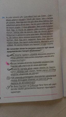 B
24. İki yıldır sürerim çifti. Çakırdikeni beni yer. Dalar... Çakır-
dikeni adamın bacağını köpek gibi kapar. İşte o tarlada
çift sürerim. Abdi Ağa beni her gün döve döve öldürür. Dün
sabahleyin gene dövdü beni. Her bir yanım döküldü. Ben
de kaçtım oradan. O köye gideceğim. Beni orada bulamaz
Abdi Ağa. O köyde bir adamın çiftini sürerim. Cobani
olurum. İsterse oğlu da olurum. Oğlu da olurum derken
Süleyman'ın gözlerinin içine iyice bakti. Memed dolmuş-
tu. Bir kelime daha söylese boşanacaktı. Onun için SQ-
leyman, Abdi Ağa lafını değiştirtti: Bana bak Memed,
madem böyle. Sen benim evde kalsana. Memed'in yüzü
ışıldadı. Bir sevinç dalgası onu tepeden tırnağa ürpertti.
Bir romandan alınan bu parçanın yazarıyla ilgili olarak
aşağıdakilerden hangisi söylenemez?
A) Orta Direk'te irgatların yaşadığı ekonomik sorunlara
dikkat çekerken ezen-ezilen karşıtlığını sert bir dille
ortaya koymuştur.
B) Benzer temalar etrafında örgülediği öykülerini Göl.
İnsanları adlı yapıtında bir araya getirmiştir.
C
Teneke'de taşrada görev yapan idealist bir kayma-
kamın yaşadığı trajik olayları, feodal yapıya yönelttiği
eleştiriler ekseninde ele almıştır.
Halk arasında anlatılagelen efsanelerden yararlanarak
yazdığı Binboğalar Efsanesi ve Çakırcalı Efe'de
destansı bir dil kullanmıştır
EY Bir Bulut Kaynıyor ve Çukurova Yana Yana adlı yapıt-
larında nitelikli gözlemlerine dayanan röportajlarını
toplamıştır.