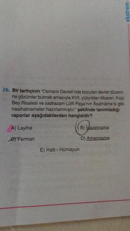 26. Bir tarihçinin "Osmanlı Devleti'nde bozulan devlet düzeni-
ne çözümler bulmak amacıyla XVII. yüzyıldan itibaren, Koçi
Bey Risalesi ve sadrazam Lütfi Paşa'nın Asafnáme'si gibi
nasihatnameler hazırlanmıştır." şeklinde tanımladığı
raporlar aşağıdakilerden hangisidir?
A) Layiha
B) Igazetname
e Ferman
D) Amanname
E) Hatt-i Hümayun