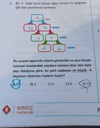2.
Bir A doğal sayısı çarpan ağacı yöntemi ile aşağıdaki
gibi asal çarpanlarına ayrılmıştır.
A
by
N
U
4
SONUÇ
YAYINLARI
16
4
a topi
2
2
Bu çarpan ağacında oklarla gösterilen ve aynı hizada
bulunan kutulardaki sayıların toplamı birer tam kare
sayı olduğuna