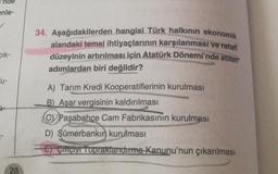 enle-
Cik-
u-
20
34. Aşağıdakilerden hangisi Türk halkının ekonomik
alandaki temel ihtiyaçlarının karşılanması ve refah
düzeyinin artırılması için Atatürk Dönemi'nde atılan
adımlardan biri değildir?
A) Tarım Kredi Kooperatiflerinin kurulması
B) Aşar vergisinin kaldırılması
CPaşabahçe Cam Fabrikasının kurulması
D) Sümerbankın kurulması
-E) Ciftciyi Topraklandırma Kanunu'nun çıkarılması