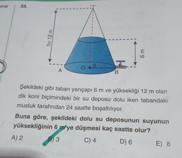 sine
33.
h= 12 m
6 m
6
O
A
B
Şekildeki gibi taban yarıçapı 6 m ve yüksekliği 12 m olan
dik koni biçimindeki bir su deposu dolu iken tabandaki
musluk tarafından 24 saatte boşaltılıyor.
Buna göre, şekildeki dolu su deposunun suyunun
yüksekliğinin 6 m'ye düşmesi kaç saatte olur?
A) 2
B) 3
C) 4
D) 6
E) 8