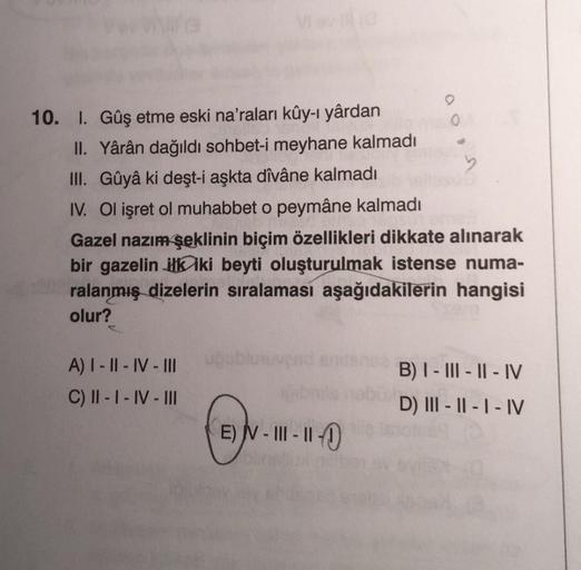 10. I. Gûş etme eski na'raları kûy-ı yârdan
II. Yârân dağıldı sohbet-i meyhane kalmadı
III. Gûyâ ki deşt-i aşkta dîvâne kalmadı
b
IV. Ol işret ol muhabbet o peymâne kalmadı
Gazel nazım şeklinin biçim özellikleri dikkate alınarak
bir gazelin ilk iki beyti o