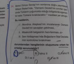 ticare U
kono-
lirtilen
nmasi
34. Birinci Dünya Savaşı'nın sonlarına doğru yayımlanan
Wilson İlkeleri'nde, "Osmanlı Devleti'nin sınırları içeri
sinde Türklerin çoğunlukta olduğu bölgelerde egemen-
lik hakkı Türklere bırakılacaktır." maddesi yer almıştır.
Bu maddenin,
Mondros Ateşkesi'nin imzalanarak Osmanlı
Devleti'nin savaştan çekilmesi,
II. Misakımilli belgesinin hazırlanması, +
III. Sevr Antlaşması'nda Boğazların İtilaf Devletle-
rinin kontrolüne bırakılması
durumlarından hangilerinin oluşumuna ortam ha-
zırladığı savunulabilir?
Yalmz I
B) Yalnız II
C)Yalnız III
D) I ve II
ETV
E) I've III