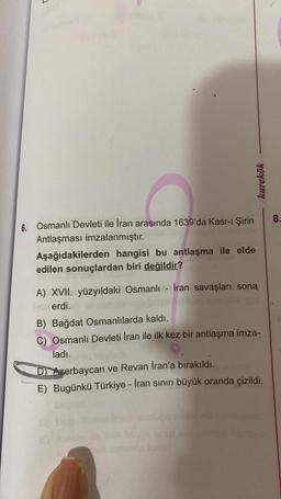 karekök
6. Osmanlı Devleti ile İran arasında 1639'da Kasr-ı Şirin
Antlaşması imzalanmıştır.
Aşağıdakilerden hangisi bu antlaşma ile elde
edilen sonuçlardan biri değildir?
A) XVII. yüzyıldaki Osmanlı İran savaşları soną
erdi.
B) Bağdat Osmanlılarda kaldı.
C) Osmanlı Devleti İran ile ilk kez bir antlaşma imza-
ladı.
D) Azerbaycan ve Revan İran'a bırakıldı.
E) Bugünkü Türkiye - İran sınırı büyük oranda çizildi.
8.