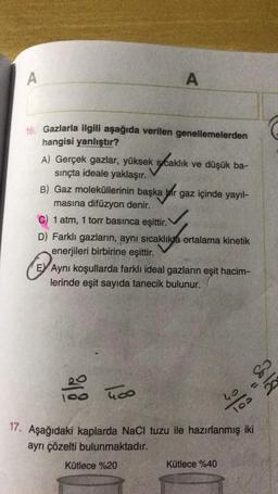 A
A
16. Gazlarla ilgili aşağıda verilen genellemelerden
hangisi yanlıştır?
A) Gerçek gazlar, yüksek sıcaklık ve düşük ba-
sınçta ideale yaklaşır.
B) Gaz moleküllerinin başka bir gaz içinde yayıl-
masına difüzyon denir.
C) 1 atm, 1 torr basınca eşittir.
D) Farklı gazların, aynı sıcaklıkta ortalama kinetik
enerjileri birbirine eşittir.
E Aynı koşullarda farklı ideal gazların eşit hacim-
lerinde eşit sayıda tanecik bulunur.
400
%%
17. Aşağıdaki kaplarda NaCl tuzu ile hazırlanmış iki
ayrı çözelti bulunmaktadır.
Kütlece %40
Kütlece %20
&
(1