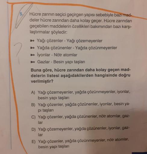 5.
Hücre zarının seçici geçirgen yapısı sebebiyle bazı mad-
deler hücre zarından daha kolay geçer. Hücre zarından
geçebilen maddelerin özellikleri bakımından bazı karşı-
laştırmalar şöyledir:
➡ Yağı çözenler - Yağı çözemeyenler
➡ Yağda çözünenler - Yağda ç