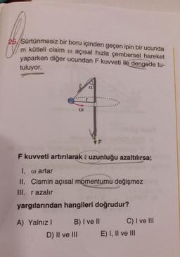 25. Sürtünmesiz bir boru içinden geçen ipin bir ucunda
m kütleli cisim o açısal hızla çembersel hareket
yaparken diğer ucundan F kuvveti ile dengede tu-
tuluyor.
a
F
F kuvveti artırılarak ◊ uzunluğu azaltılırsa;
I. w artar
II. Cismin açısal momentumu değişmez
III. razalır
yargılarından hangileri doğrudur?
A) Yalnızl
B) I ve II
E) I, II ve III
D) II ve III
3
C) I ve III