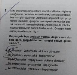 8. Kimi araştırmacılar robotlara kendi kendilerine düşünme
ve öğrenme becerisini kazandırmak, karmaşık problem-
lere gibi çözümler üretmesini sağlamak için prog-
ramlar yazmakla uğraşırlar. sayesinde robotlar gide-
rek daha akıllı hale gelmektedir. Ancak yine de robotları
insanlardan ayıran önemli farklar vardır. Örneğin; hasta
olamayacaklarından hiç
‒‒‒
Bu parçada boş bırakılan yerlere, düşüncenin akı-
şına göre, aşağıdakilerden hangisi sırayla getiril-
mělidir?
sar
Ahsanlar - yazılımcılar - doktora gitmezler
B) insanlar-yapay zekâ - hapşırmazlar
C) bilgisayarlar - yapay zekâ - doktora gitmezler
D) bilgisayarlar - programlar - ilaç içmezler
E) mühendisler - yazılımlar - hapşırmazlar