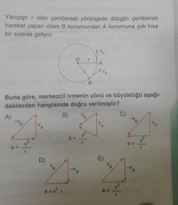 Yarıçapı r olan çembersel yörüngede düzgün çembersel
hareket yapan cisim B konumundan A konumuna çok kısa
bir sürede geliyor.
A
Buna göre, merkezcil ivmenin yönü ve büyüklüğü aşağı-
dakilerden hangisinde doğru verilmiştir?
C)
B)
VB
V
A)
V
-VB
V
a=
A
D)
a=v².r
a=
-V
A
1²
r
A
E)
a =
r
a =
-V
A
r
A