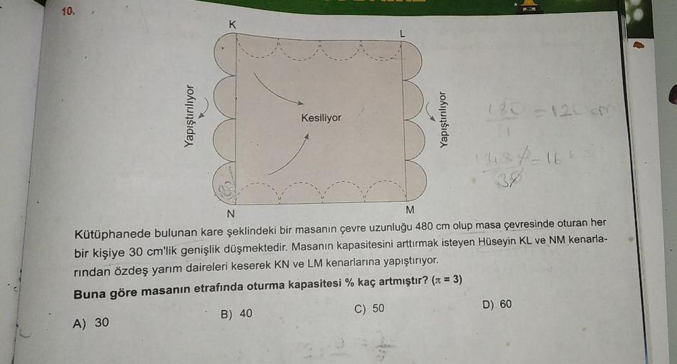 10.
Kesiliyor
180-120 cm
11.87-164
N
M
Kütüphanede bulunan kare şeklindeki bir masanin çevre uzunluğu 480 cm olup masa çevresinde oturan her
bir kişiye 30 cm'lik genişlik düşmektedir. Masanın kapasitesini arttırmak isteyen Hüseyin KL ve NM kenarla-
rından