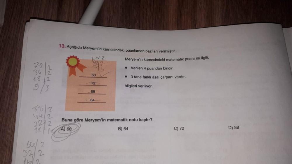 13. Aşağıda Meryem'in karnesindeki puanlardan bazıları verilmiştir.
2012
72
2
362
1812
9/3
882
44/2
2292
12/14
64/2
32/2
116)
Meryem'in karnesindeki matematik puanı ile ilgili,
• Verilen 4 puandan biridir.
60
• 3 tane farklı asal çarpanı vardır.
72
bilgile