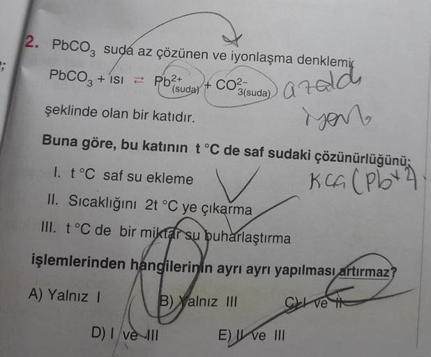 2. PbCO, suda az çözünen ve iyonlaşma denklemi
PbCO3 + isi
Pb²+
(suda)
+ CO²-
3(suda)
azald
MON
şeklinde olan bir katıdır.
Buna göre, bu katının t °C de saf sudaki çözünürlüğünü;
I. t °C saf su ekleme
Kca (Pbx2)
II. Sıcaklığını 2t °C ye çıkarma
III. t °C d