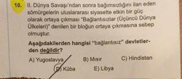 10. II. Dünya Savaşı'ndan sonra bağımsızlığını ilan eden
sömürgelerin uluslararası siyasette etkin bir güç
olarak ortaya çıkması "Bağlantısızlar (Üçüncü Dünya
Ülkeleri)" denilen bir bloğun ortaya çıkmasına sebep
olmuştur.
Aşağıdakilerden
den değildir?
hangisi "bağlantısız" devletler-
A) Yugoslavya
B) Mısır
C) Hindistan
Küba
E) Libya