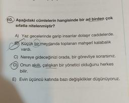 10. Aşağıdaki cümlelerin hangisinde bir ad birden çok
sifatla nitelenmiştir?
A) Yaz gecelerinde garip insanlar dolaşır caddelerde.
Küçük bir meydanda toplanan mahşerî kalabalık
vardı.
e
C) Nereye gideceğinizi orada, bir görevliye sorarsınız.
D)) Onun akıllı, çalışkan bir yönetici olduğunu herkes
bilir.
E) Evin üçüncü katında bazı değişiklikler düşünüyoruz.