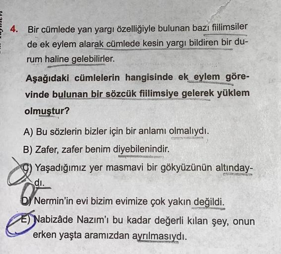 4. Bir cümlede yan yargı özelliğiyle bulunan bazı fiilimsiler
de ek eylem alarak cümlede kesin yargı bildiren bir du-
rum haline gelebilirler.
Aşağıdaki cümlelerin hangisinde ek eylem göre-
vinde bulunan bir sözcük fiilimsiye gelerek yüklem
olmuştur?
A) Bu