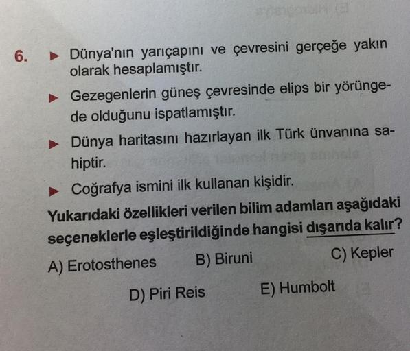 6.
► Dünya'nın yarıçapını ve çevresini gerçeğe yakın
olarak hesaplamıştır.
► Gezegenlerin güneş çevresinde elips bir yörünge-
de olduğunu ispatlamıştır.
► Dünya haritasını hazırlayan ilk Türk ünvanına sa-
hiptir.
► Coğrafya ismini ilk kullanan kişidir.
Yuk