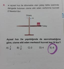 8.
w açısal hızı ile dönmekte olan yatay tabla üzerinde
dengede bulunan cisme etki eden sürtünme kuvveti
2 Newton'dur.
Düşey
W
Yatay
Açısal hızı 2w yapıldığında da savrulmadığına
göre, cisme etki eden merkezcil kuvvet kaç N'dur?
A) 14
B) 1/12
C) 2
D) 4
E) 8
CAP