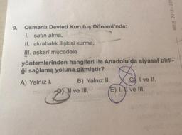 9.
MEB 2018-201
Osmanlı Devleti Kuruluş Dönemi'nde;
1. satın alma,
II. akrabalık ilişkisi kurma,
III. askerî mücadele
yöntemlerinden hangileri ile Anadolu'da siyasal birli-
ği sağlama yoluna gitmiştir?
D
A) Yalnız I.
B) Yalnız II.
I ve II.
E) I, II ve III.
ve III.