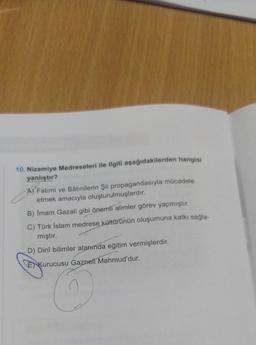 10. Nizamiye Medreseleri ile ilgili aşağıdakilerden hangisi
yanlıştır?
A) Fatimi ve Bâtinilerin Şii propagandasıyla mücadele
etmek amacıyla oluşturulmuşlardır.
B) İmam Gazali gibi önemli alimler görev yapmıştır.
C) Türk İslam medrese kültürünün oluşumuna katkı sağla-
mıştır.
D) Dinî bilimler alanında eğitim vermişlerdir.
Kurucusu Gazneli Mahmud'dur.