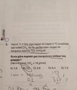 u
Kafa Dengi
3.
Hacmi 11,2 litre olan kapalı bir kapta 0 °C sıcaklıkta
eşit kütleli CH ve He gazlarından oluşan bir
karışımın basınc 152 cmHg'dir.
Buna göre kaptaki gaz karışımının kütlesi kaç
gramdır?
(He=4 g/mol, CH₁ = 16 g/mol)
A) 1,6 B) 3,2 C) 4,8
D) 6,4 E) 7,2
152
1 atm =
760 cm Hg
51
012
22. The
¥
2
273, 104, 10
60
2