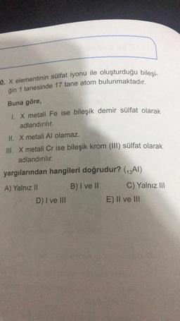 0. X elementinin sülfat iyonu ile oluşturduğu bileşi-
ğin 1 tanesinde 17 tane atom bulunmaktadır.
Buna göre,
1. X metali Fe ise bileşik demir sülfat olarak
adlandırılır.
II. X metali Al olamaz.
III. X metali Cr ise bileşik krom (III) sülfat olarak
adlandırılır.
yargılarından hangileri doğrudur? (13Al)
A) Yalnız II
B) I ve II
C) Yalnız III
D) I ve III
E) II ve III